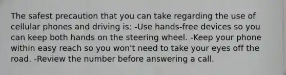 The safest precaution that you can take regarding the use of cellular phones and driving is: -Use hands-free devices so you can keep both hands on the steering wheel. -Keep your phone within easy reach so you won't need to take your eyes off the road. -Review the number before answering a call.