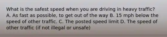 What is the safest speed when you are driving in heavy traffic? A. As fast as possible, to get out of the way B. 15 mph below the speed of other traffic. C. The posted speed limit D. The speed of other traffic (if not illegal or unsafe)