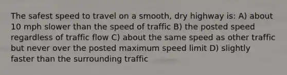 The safest speed to travel on a smooth, dry highway is: A) about 10 mph slower than the speed of traffic B) the posted speed regardless of traffic flow C) about the same speed as other traffic but never over the posted maximum speed limit D) slightly faster than the surrounding traffic