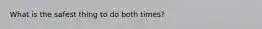 What is the safest thing to do both times?