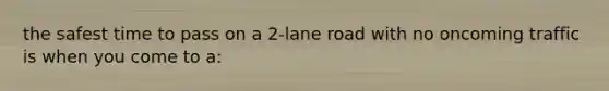 the safest time to pass on a 2-lane road with no oncoming traffic is when you come to a: