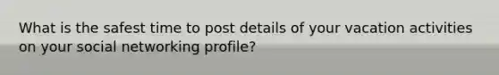 What is the safest time to post details of your vacation activities on your social networking profile?