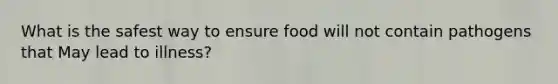 What is the safest way to ensure food will not contain pathogens that May lead to illness?