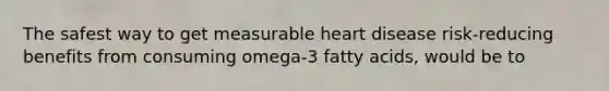 The safest way to get measurable heart disease risk-reducing benefits from consuming omega-3 fatty acids, would be to