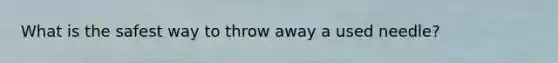 What is the safest way to throw away a used needle?