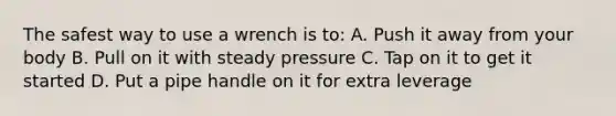 The safest way to use a wrench is to: A. Push it away from your body B. Pull on it with steady pressure C. Tap on it to get it started D. Put a pipe handle on it for extra leverage