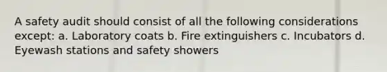 A safety audit should consist of all the following considerations except: a. Laboratory coats b. Fire extinguishers c. Incubators d. Eyewash stations and safety showers