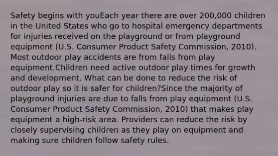 Safety begins with youEach year there are over 200,000 children in the United States who go to hospital emergency departments for injuries received on the playground or from playground equipment (U.S. Consumer Product Safety Commission, 2010). Most outdoor play accidents are from falls from play equipment.Children need active outdoor play times for growth and development. What can be done to reduce the risk of outdoor play so it is safer for children?Since the majority of playground injuries are due to falls from play equipment (U.S. Consumer Product Safety Commission, 2010) that makes play equipment a high-risk area. Providers can reduce the risk by closely supervising children as they play on equipment and making sure children follow safety rules.