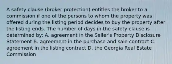 A safety clause (broker protection) entitles the broker to a commission if one of the persons to whom the property was offered during the listing period decides to buy the property after the listing ends. The number of days in the safety clause is determined by: A. agreement in the Seller's Property Disclosure Statement B. agreement in the purchase and sale contract C. agreement in the listing contract D. the Georgia Real Estate Commission