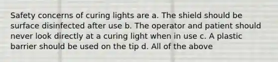 Safety concerns of curing lights are a. The shield should be surface disinfected after use b. The operator and patient should never look directly at a curing light when in use c. A plastic barrier should be used on the tip d. All of the above