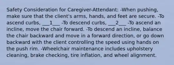 Safety Consideration for Caregiver-Attendant: -When pushing, make sure that the client's arms, hands, and feet are secure. -To ascend curbs, ___1___ -To descend curbs, ___2___ -To ascend an incline, move the chair forward. -To descend an incline, balance the chair backward and move in a forward direction, or go down backward with the client controlling the speed using hands on the push rim. -Wheelchair maintenance includes upholstery cleaning, brake checking, tire inflation, and wheel alignment.