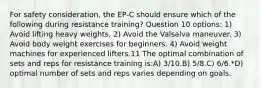 For safety consideration, the EP-C should ensure which of the following during resistance training? Question 10 options: 1) Avoid lifting heavy weights. 2) Avoid the Valsalva maneuver. 3) Avoid body weight exercises for beginners. 4) Avoid weight machines for experienced lifters.11 The optimal combination of sets and reps for resistance training is:A) 3/10.B) 5/8.C) 6/6.*D) optimal number of sets and reps varies depending on goals.