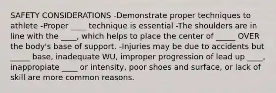 SAFETY CONSIDERATIONS -Demonstrate proper techniques to athlete -Proper ____ technique is essential -The shoulders are in line with the ____, which helps to place the center of _____ OVER the body's base of support. -Injuries may be due to accidents but _____ base, inadequate WU, improper progression of lead up ____, inappropiate ____ or intensity, poor shoes and surface, or lack of skill are more common reasons.