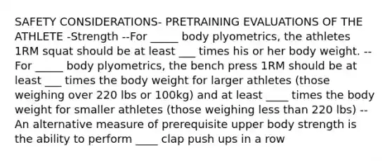 SAFETY CONSIDERATIONS- PRETRAINING EVALUATIONS OF THE ATHLETE -Strength --For _____ body plyometrics, the athletes 1RM squat should be at least ___ times his or her body weight. --For _____ body plyometrics, the bench press 1RM should be at least ___ times the body weight for larger athletes (those weighing over 220 lbs or 100kg) and at least ____ times the body weight for smaller athletes (those weighing less than 220 lbs) --An alternative measure of prerequisite upper body strength is the ability to perform ____ clap push ups in a row