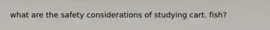 what are the safety considerations of studying cart. fish?