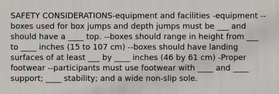 SAFETY CONSIDERATIONS-equipment and facilities -equipment --boxes used for box jumps and depth jumps must be ___ and should have a ____ top. --boxes should range in height from ___ to ____ inches (15 to 107 cm) --boxes should have landing surfaces of at least ___ by ____ inches (46 by 61 cm) -Proper footwear --participants must use footwear with ____ and ____ support; ____ stability; and a wide non-slip sole.