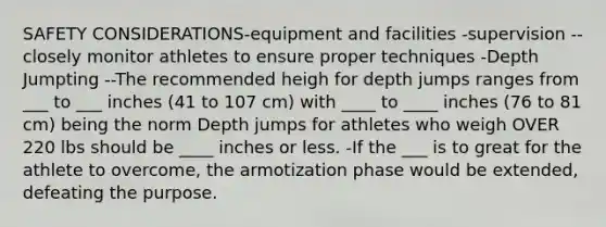 SAFETY CONSIDERATIONS-equipment and facilities -supervision --closely monitor athletes to ensure proper techniques -Depth Jumpting --The recommended heigh for depth jumps ranges from ___ to ___ inches (41 to 107 cm) with ____ to ____ inches (76 to 81 cm) being the norm Depth jumps for athletes who weigh OVER 220 lbs should be ____ inches or less. -If the ___ is to great for the athlete to overcome, the armotization phase would be extended, defeating the purpose.