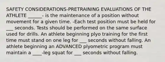 SAFETY CONSIDERATIONS-PRETRAINING EVALUATIONS OF THE ATHLETE ______- is the maintenance of a position without movement for a given time. -Each test position must be held for ___ seconds. Tests should be performed on the same surface used for drills. An athlete beginning plyo training for the first time must stand on one leg for ___ seconds without falling. An athlete beginning an ADVANCED plyometric program must maintain a ____-leg squat for ___ seconds without falling.