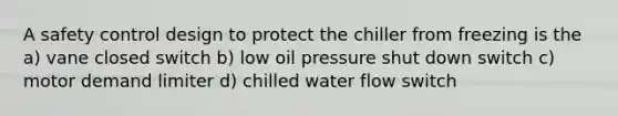 A safety control design to protect the chiller from freezing is the a) vane closed switch b) low oil pressure shut down switch c) motor demand limiter d) chilled water flow switch