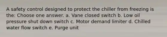 A safety control designed to protect the chiller from freezing is the: Choose one answer. a. Vane closed switch b. Low oil pressure shut down switch c. Motor demand limiter d. Chilled water flow switch e. Purge unit