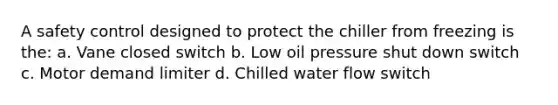 A safety control designed to protect the chiller from freezing is the: a. Vane closed switch b. Low oil pressure shut down switch c. Motor demand limiter d. Chilled water flow switch