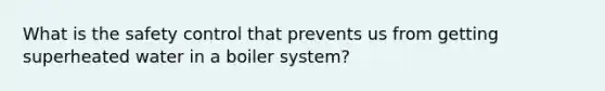 What is the safety control that prevents us from getting superheated water in a boiler system?