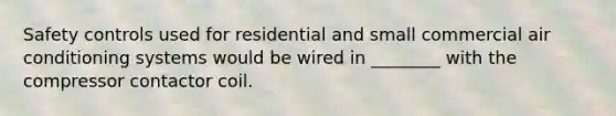 Safety controls used for residential and small commercial air conditioning systems would be wired in ________ with the compressor contactor coil.