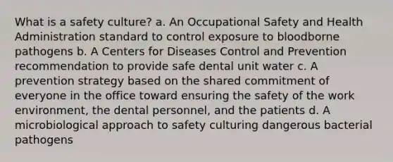 What is a safety culture? a. An Occupational Safety and Health Administration standard to control exposure to bloodborne pathogens b. A Centers for Diseases Control and Prevention recommendation to provide safe dental unit water c. A prevention strategy based on the shared commitment of everyone in the office toward ensuring the safety of the work environment, the dental personnel, and the patients d. A microbiological approach to safety culturing dangerous bacterial pathogens