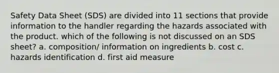 Safety Data Sheet (SDS) are divided into 11 sections that provide information to the handler regarding the hazards associated with the product. which of the following is not discussed on an SDS sheet? a. composition/ information on ingredients b. cost c. hazards identification d. first aid measure