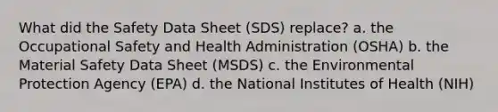 What did the Safety Data Sheet (SDS) replace? a. the Occupational Safety and Health Administration (OSHA) b. the Material Safety Data Sheet (MSDS) c. the Environmental Protection Agency (EPA) d. the National Institutes of Health (NIH)