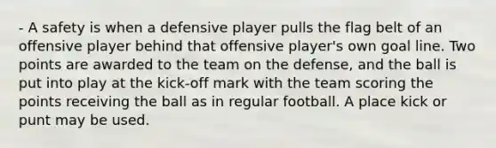 - A safety is when a defensive player pulls the flag belt of an offensive player behind that offensive player's own goal line. Two points are awarded to the team on the defense, and the ball is put into play at the kick-off mark with the team scoring the points receiving the ball as in regular football. A place kick or punt may be used.