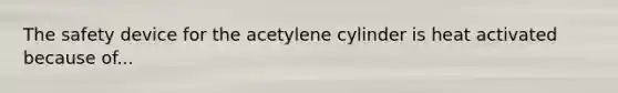 The safety device for the acetylene cylinder is heat activated because of...