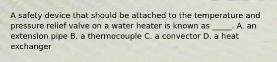 A safety device that should be attached to the temperature and pressure relief valve on a water heater is known as _____. A. an extension pipe B. a thermocouple C. a convector D. a heat exchanger