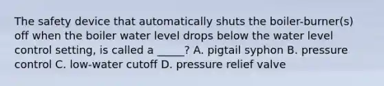 The safety device that automatically shuts the boiler-burner(s) off when the boiler water level drops below the water level control setting, is called a _____? A. pigtail syphon B. pressure control C. low-water cutoff D. pressure relief valve