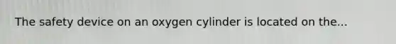 The safety device on an oxygen cylinder is located on the...