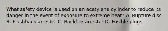 What safety device is used on an acetylene cylinder to reduce its danger in the event of exposure to extreme heat? A. Rupture disc B. Flashback arrester C. Backfire arrester D. Fusible plugs