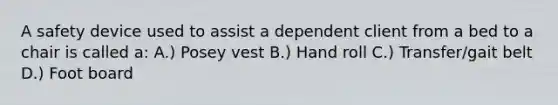 A safety device used to assist a dependent client from a bed to a chair is called a: A.) Posey vest B.) Hand roll C.) Transfer/gait belt D.) Foot board