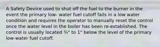 A Safety Device used to shut off the fuel to the burner in the event the primary low- water fuel cutoff fails in a low water condition and requires the operator to manually reset the control once the water level in the boiler has been re-established. The control is usually located ¾" to 1" below the level of the primary low-water fuel cutoff.