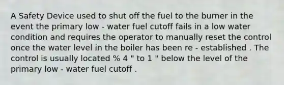 A Safety Device used to shut off the fuel to the burner in the event the primary low - water fuel cutoff fails in a low water condition and requires the operator to manually reset the control once the water level in the boiler has been re - established . The control is usually located % 4 " to 1 " below the level of the primary low - water fuel cutoff .