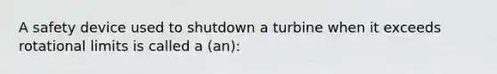 A safety device used to shutdown a turbine when it exceeds rotational limits is called a (an):