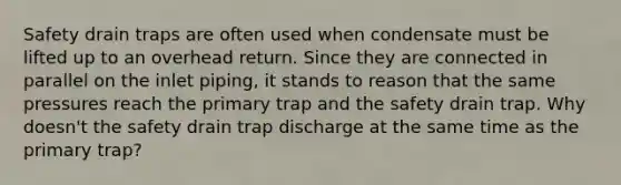 Safety drain traps are often used when condensate must be lifted up to an overhead return. Since they are connected in parallel on the inlet piping, it stands to reason that the same pressures reach the primary trap and the safety drain trap. Why doesn't the safety drain trap discharge at the same time as the primary trap?