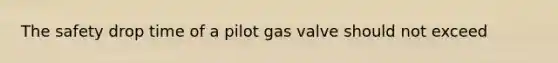 The safety drop time of a pilot gas valve should not exceed