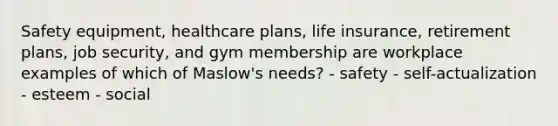 Safety equipment, healthcare plans, life insurance, retirement plans, job security, and gym membership are workplace examples of which of Maslow's needs? - safety - self-actualization - esteem - social