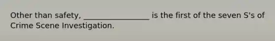 Other than safety, _________________ is the first of the seven S's of Crime Scene Investigation.
