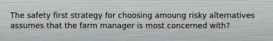 The <a href='https://www.questionai.com/knowledge/ke9ea7GYYi-safety-first' class='anchor-knowledge'>safety first</a> strategy for choosing amoung risky alternatives assumes that the farm manager is most concerned with?