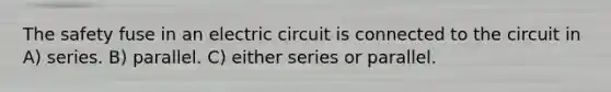 The safety fuse in an electric circuit is connected to the circuit in A) series. B) parallel. C) either series or parallel.