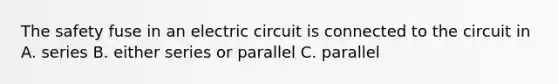 The safety fuse in an electric circuit is connected to the circuit in A. series B. either series or parallel C. parallel