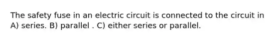 The safety fuse in an electric circuit is connected to the circuit in A) series. B) parallel . C) either series or parallel.