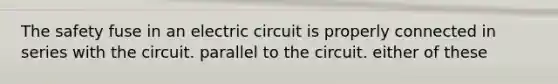 The safety fuse in an electric circuit is properly connected in series with the circuit. parallel to the circuit. either of these