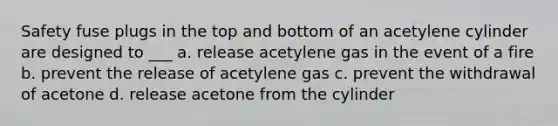 Safety fuse plugs in the top and bottom of an acetylene cylinder are designed to ___ a. release acetylene gas in the event of a fire b. prevent the release of acetylene gas c. prevent the withdrawal of acetone d. release acetone from the cylinder